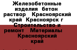 Железобетонные изделия, бетон, раствор - Красноярский край, Красноярск г. Строительство и ремонт » Материалы   . Красноярский край